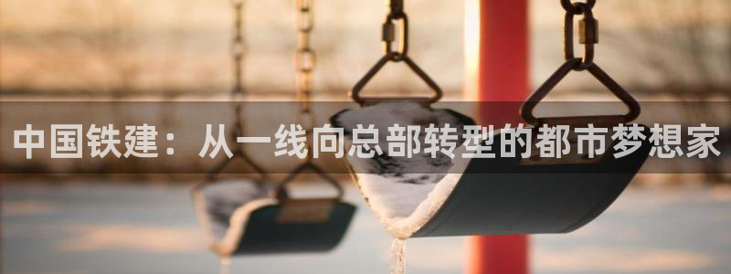 新宝5注册链接：中国铁建：从一线向总部转型的都市梦想家