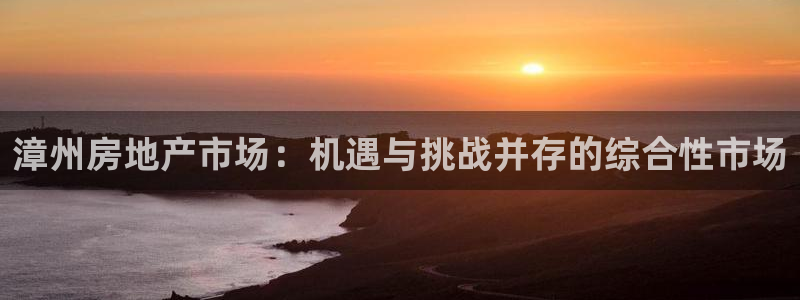 新宝5注册首页：漳州房地产市场：机遇与挑战并存的综合性市场