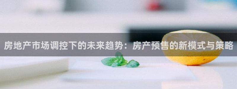 新宝5 唯一：房地产市场调控下的未来趋势：房产预售的新模式与